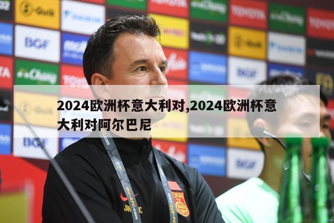 2024欧洲杯意大利对,2024欧洲杯意大利对阿尔巴尼